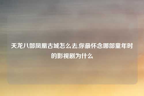 天龙八部凤凰古城怎么去,你最怀念哪部童年时的影视剧为什么