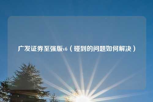 广发证券至强版v6(碰到的问题如何解决)