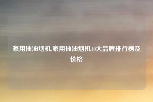 家用抽油烟机,家用抽油烟机10大品牌排行榜及价格