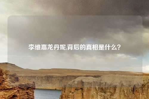 李维嘉龙丹妮,背后的真相是什么？