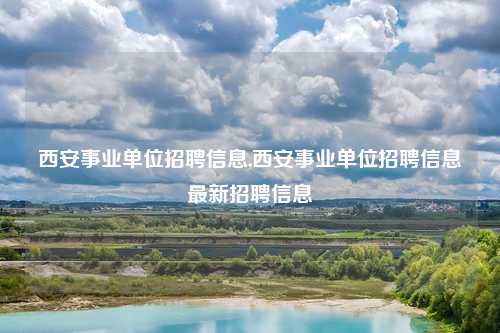 西安事业单位招聘信息,西安事业单位招聘信息最新招聘信息