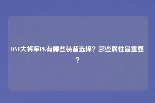DNF大将军PK有哪些装备选择?哪些属性最重要?