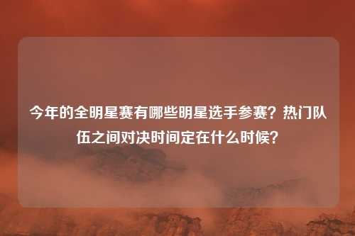 今年的全明星赛有哪些明星选手参赛?热门队伍之间对决时间定在什么时候?