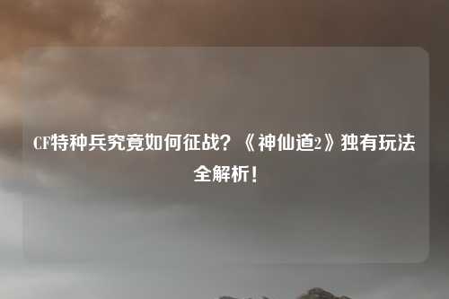 CF特种兵究竟如何征战?《神仙道2》独有玩法全解析!
