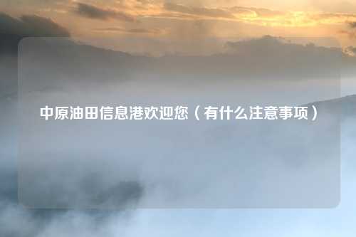 中原油田信息港欢迎您(有什么注意事项)
