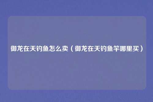 御龙在天钓鱼怎么卖(御龙在天钓鱼竿哪里买)
