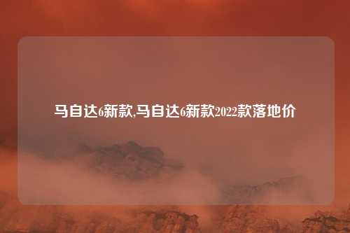 马自达6新款,马自达6新款2022款落地价