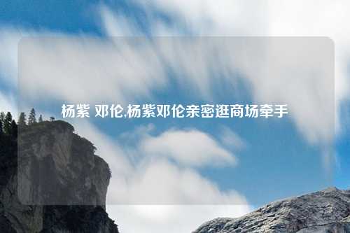杨紫 邓伦,杨紫邓伦亲密逛商场牵手