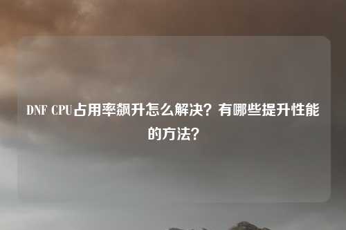 DNF CPU占用率飙升怎么解决?有哪些提升性能的方法?