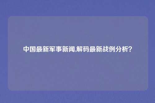 中国最新军事新闻,解码最新战例分析？