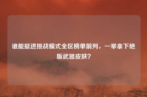 谁能挺进挑战模式全区榜单前列,一举拿下绝版武器皮肤?