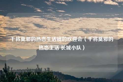 干将莫邪的热恋生活镜的欢迎会(干将莫邪的热恋生活 长城小队)