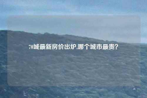 70城最新房价出炉,哪个城市最贵？