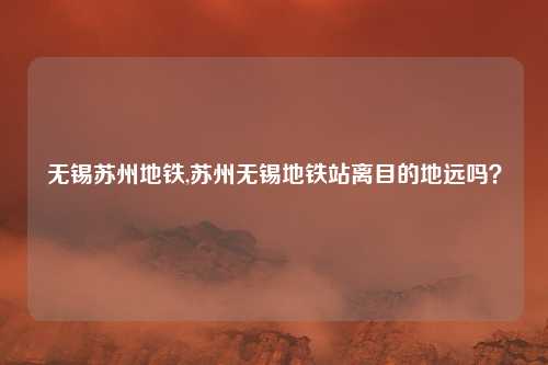 无锡苏州地铁,苏州无锡地铁站离目的地远吗？