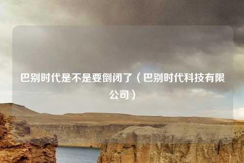 巴别时代是不是要倒闭了(巴别时代科技有限公司)