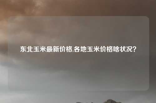 东北玉米最新价格,各地玉米价格啥状况？