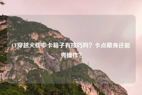 CF穿越火线中卡箱子有技巧吗?卡点藏身还能秀操作?