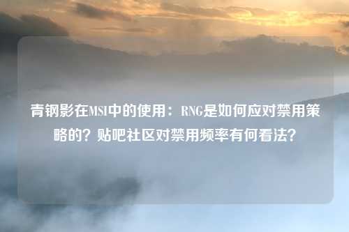 青钢影在MSI中的使用:RNG是如何应对禁用策略的?贴吧社区对禁用频率有何看法?