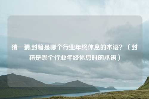 猜一猜,封箱是哪个行业年终休息的术语?(封箱是哪个行业年终休息时的术语)