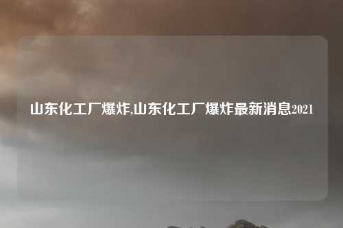 山东化工厂爆炸,山东化工厂爆炸最新消息2021
