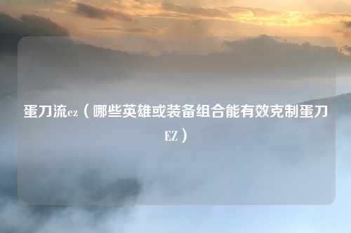 蛋刀流ez(哪些英雄或装备组合能有效克制蛋刀EZ)