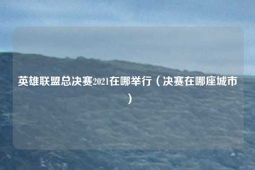 英雄联盟总决赛2021在哪举行(决赛在哪座城市)