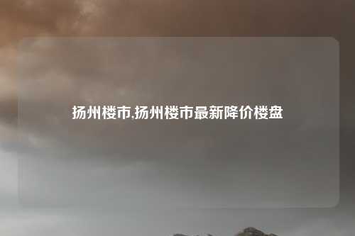 扬州楼市,扬州楼市最新降价楼盘