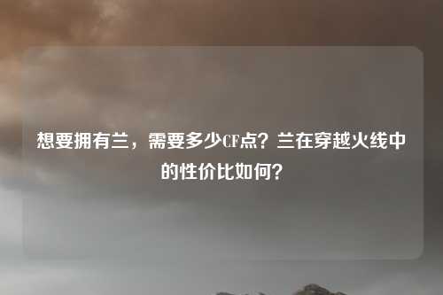 想要拥有兰,需要多少CF点?兰在穿越火线中的性价比如何?