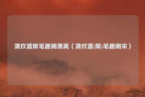 清欢渡限笔趣阁薄离(清欢渡(限)笔趣阁宋)