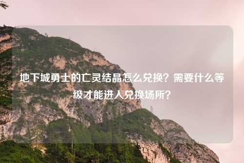 地下城勇士的亡灵结晶怎么兑换?需要什么等级才能进入兑换场所?
