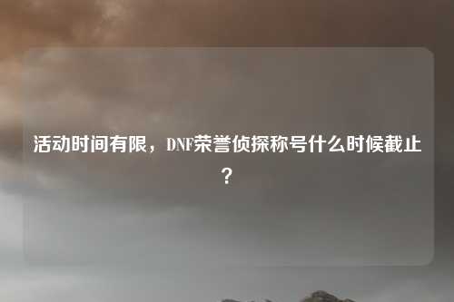 活动时间有限,DNF荣誉侦探称号什么时候截止?