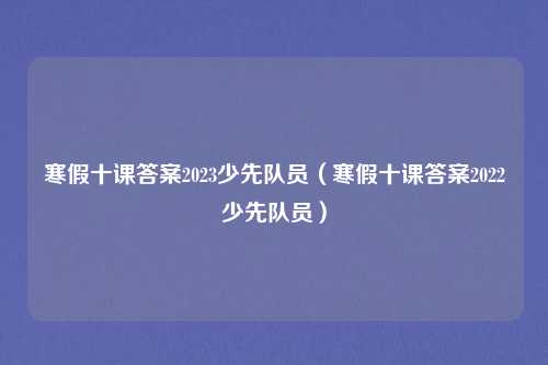 寒假十课答案2023少先队员(寒假十课答案2022少先队员)