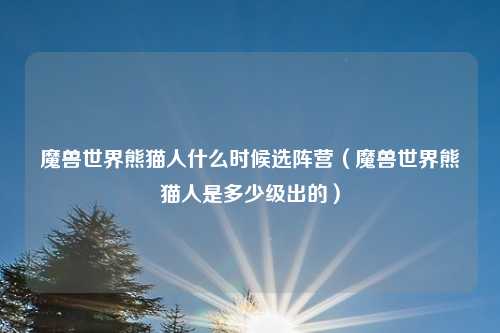 魔兽世界熊猫人什么时候选阵营(魔兽世界熊猫人是多少级出的)