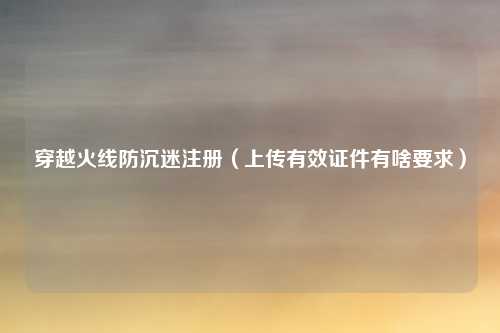 穿越火线防沉迷注册（上传有效证件有啥要求）