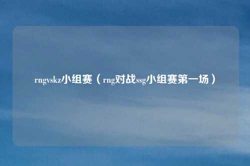 rngvskz小组赛(rng对战ssg小组赛第一场)