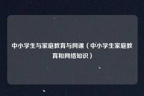 中小学生与家庭教育与网课(中小学生家庭教育和网络知识)