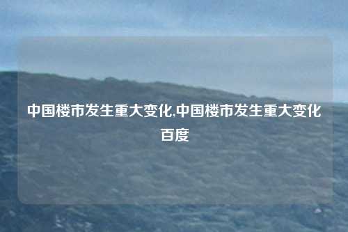 中国楼市发生重大变化,中国楼市发生重大变化百度