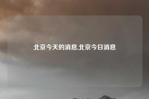 北京今天的消息,北京今日消息