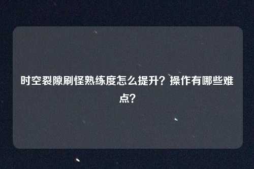时空裂隙刷怪熟练度怎么提升?操作有哪些难点?