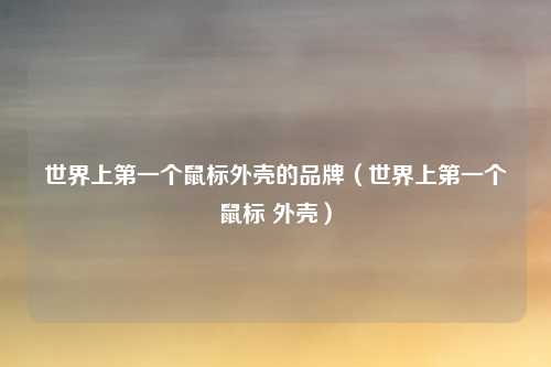 世界上第一个鼠标外壳的品牌(世界上第一个鼠标 外壳)
