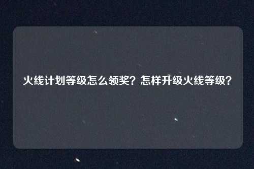 火线计划等级怎么领奖?怎样升级火线等级?