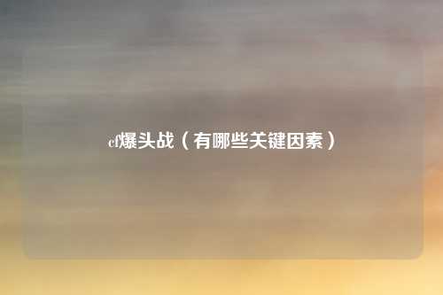 cf爆头战（有哪些关键因素）
