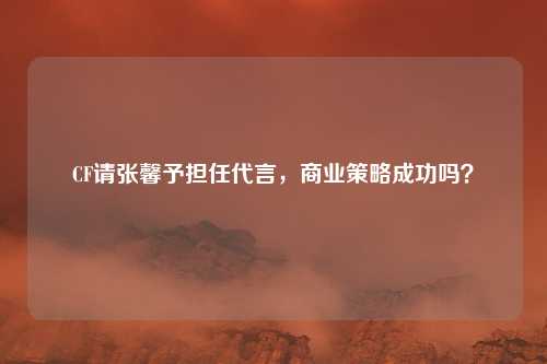 CF请张馨予担任代言,商业策略成功吗?
