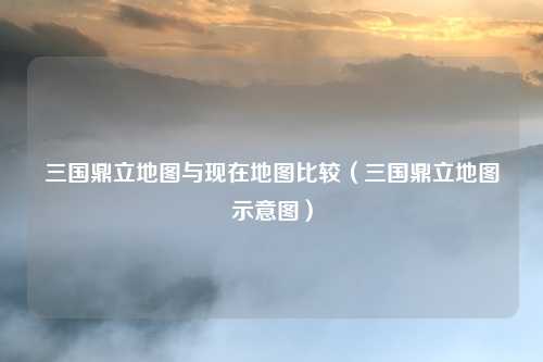 三国鼎立地图与现在地图比较(三国鼎立地图示意图)