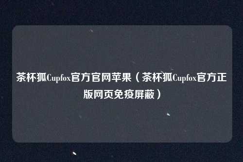 茶杯狐Cupfox官方官网苹果(茶杯狐Cupfox官方正版网页免疫屏蔽)