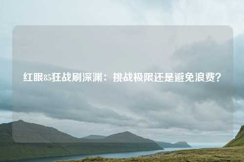 红眼85狂战刷深渊:挑战极限还是避免浪费?