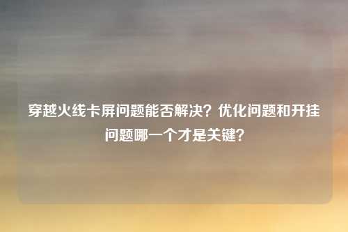 穿越火线卡屏问题能否解决?优化问题和开挂问题哪一个才是关键?