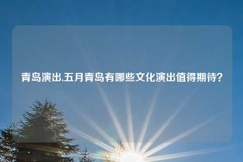青岛演出,五月青岛有哪些文化演出值得期待？