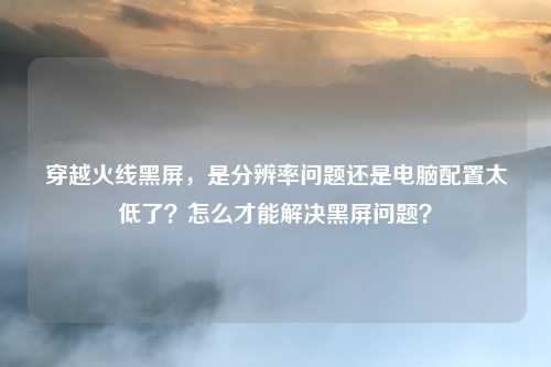 穿越火线黑屏,是分辨率问题还是电脑配置太低了?怎么才能解决黑屏问题?