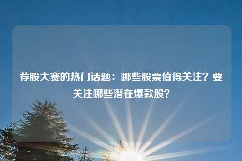 荐股大赛的热门话题:哪些股票值得关注?要关注哪些潜在爆款股?